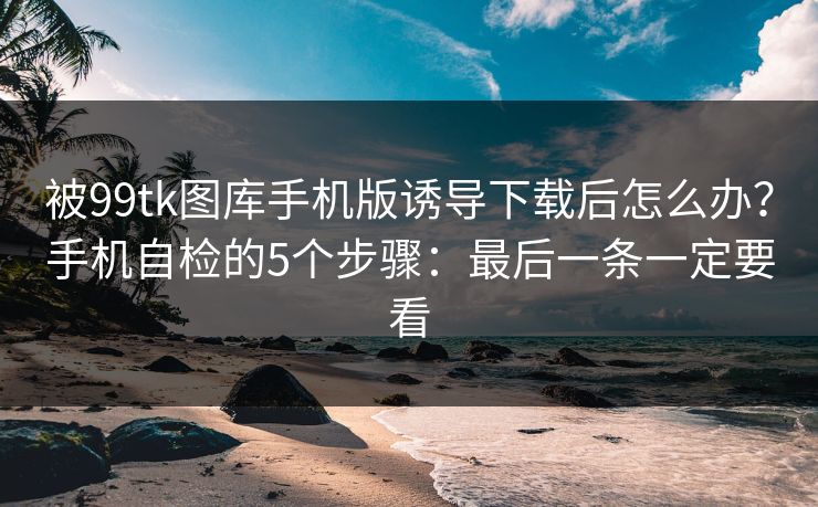 被99tk图库手机版诱导下载后怎么办？手机自检的5个步骤：最后一条一定要看