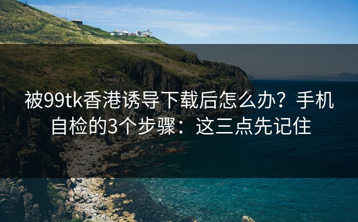 被99tk香港诱导下载后怎么办？手机自检的3个步骤：这三点先记住