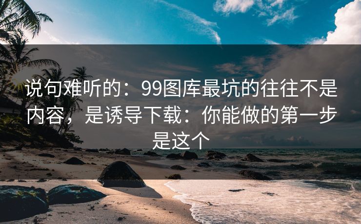 说句难听的：99图库最坑的往往不是内容，是诱导下载：你能做的第一步是这个