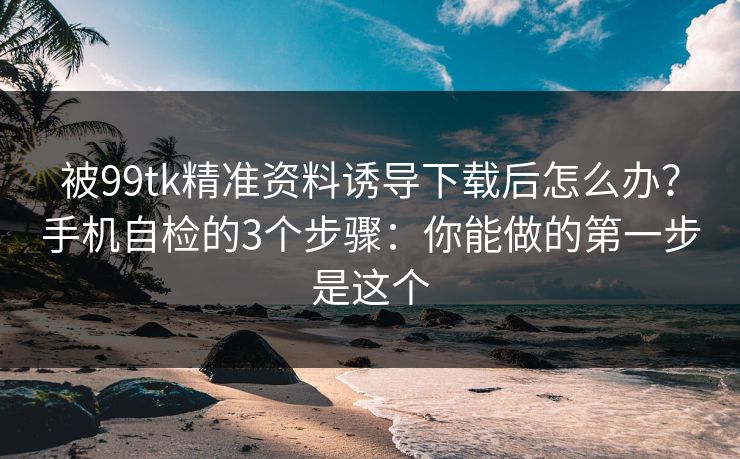 被99tk精准资料诱导下载后怎么办？手机自检的3个步骤：你能做的第一步是这个