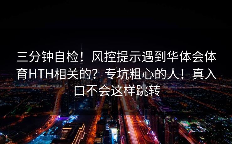三分钟自检！风控提示遇到华体会体育HTH相关的？专坑粗心的人！真入口不会这样跳转