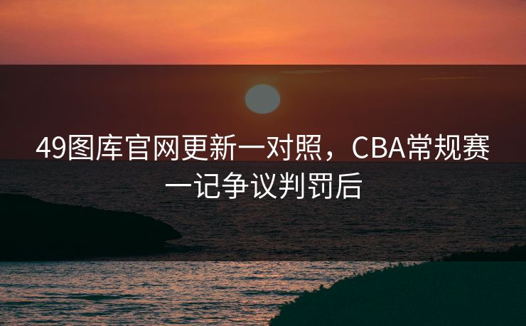 49图库官网更新一对照，CBA常规赛一记争议判罚后