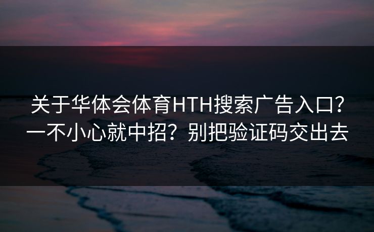 关于华体会体育HTH搜索广告入口？一不小心就中招？别把验证码交出去