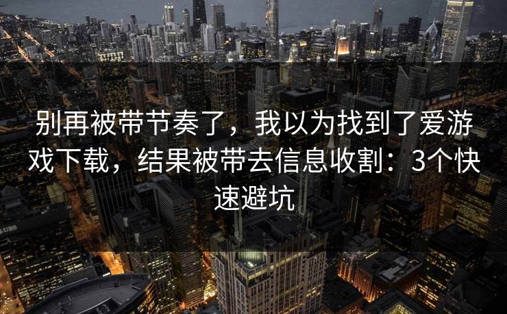 别再被带节奏了，我以为找到了爱游戏下载，结果被带去信息收割：3个快速避坑