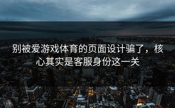 别被爱游戏体育的页面设计骗了，核心其实是客服身份这一关