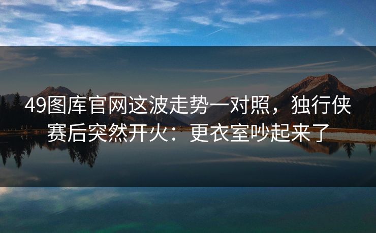 49图库官网这波走势一对照，独行侠赛后突然开火：更衣室吵起来了