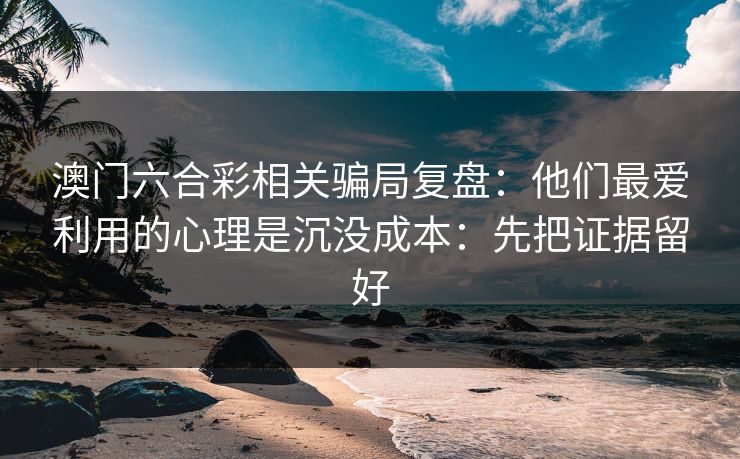 澳门六合彩相关骗局复盘：他们最爱利用的心理是沉没成本：先把证据留好